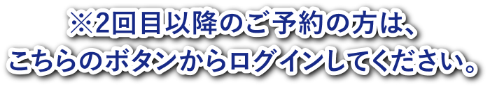 2回目以降のご予約の方は、こちらのボタンからログインしてください。